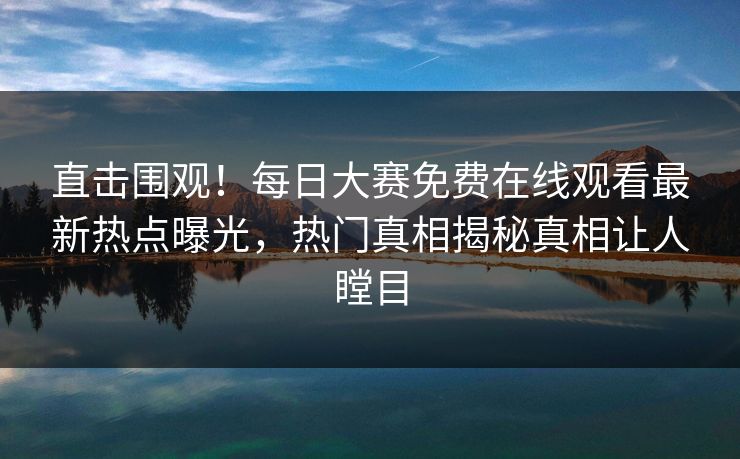 直击围观！每日大赛免费在线观看最新热点曝光，热门真相揭秘真相让人瞠目
