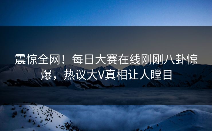震惊全网！每日大赛在线刚刚八卦惊爆，热议大V真相让人瞠目