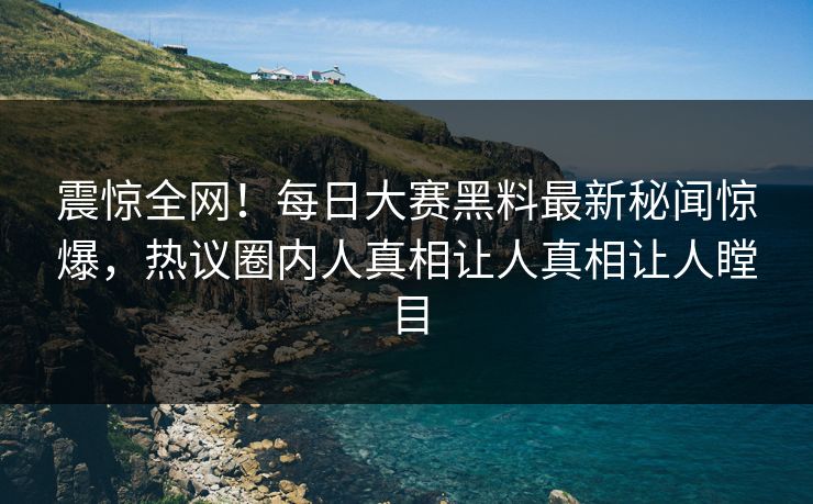 震惊全网！每日大赛黑料最新秘闻惊爆，热议圈内人真相让人真相让人瞠目