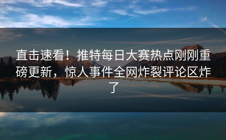 直击速看！推特每日大赛热点刚刚重磅更新，惊人事件全网炸裂评论区炸了