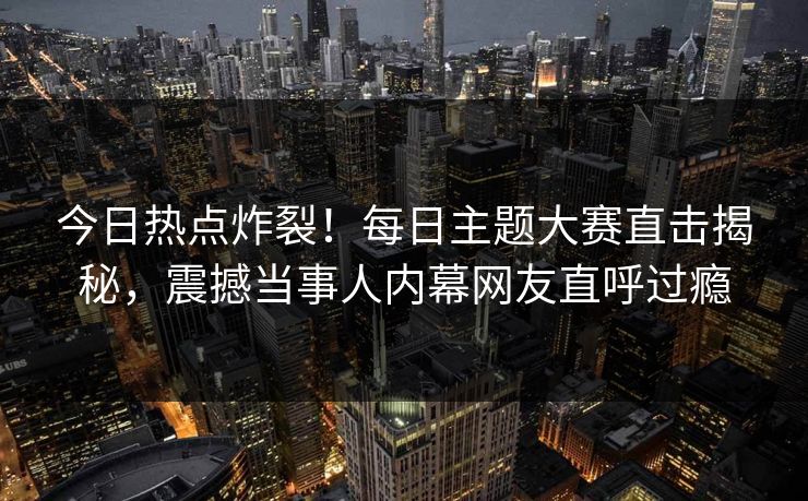 今日热点炸裂！每日主题大赛直击揭秘，震撼当事人内幕网友直呼过瘾