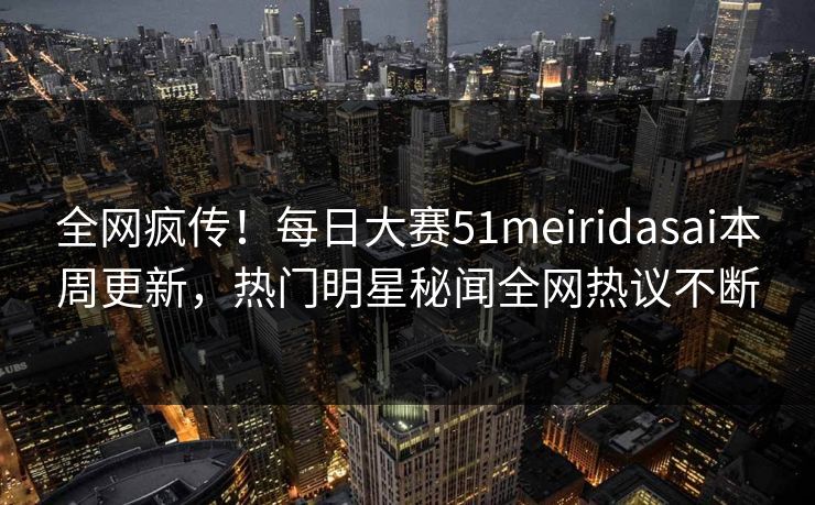 全网疯传！每日大赛51meiridasai本周更新，热门明星秘闻全网热议不断