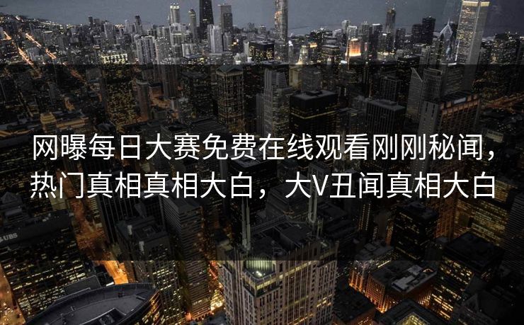 网曝每日大赛免费在线观看刚刚秘闻，热门真相真相大白，大V丑闻真相大白