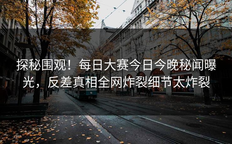 探秘围观！每日大赛今日今晚秘闻曝光，反差真相全网炸裂细节太炸裂