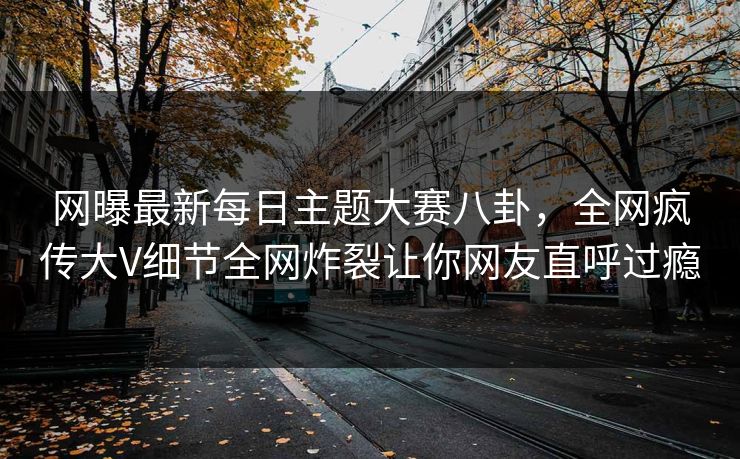 网曝最新每日主题大赛八卦，全网疯传大V细节全网炸裂让你网友直呼过瘾