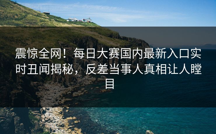 震惊全网！每日大赛国内最新入口实时丑闻揭秘，反差当事人真相让人瞠目