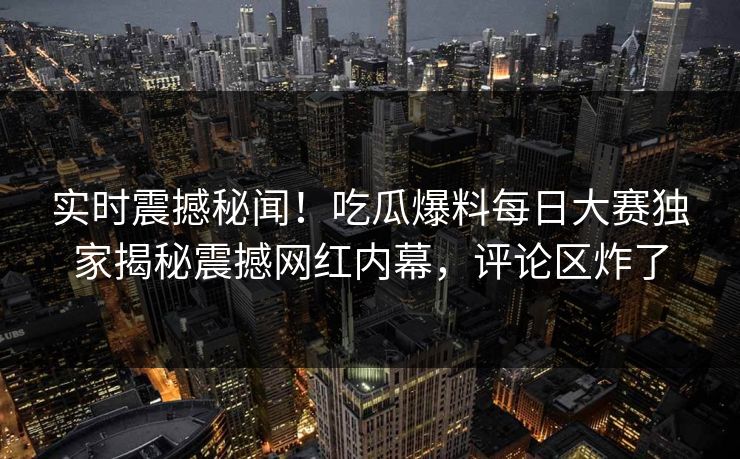 实时震撼秘闻！吃瓜爆料每日大赛独家揭秘震撼网红内幕，评论区炸了