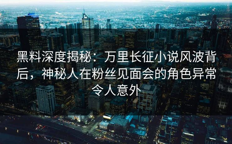 黑料深度揭秘：万里长征小说风波背后，神秘人在粉丝见面会的角色异常令人意外