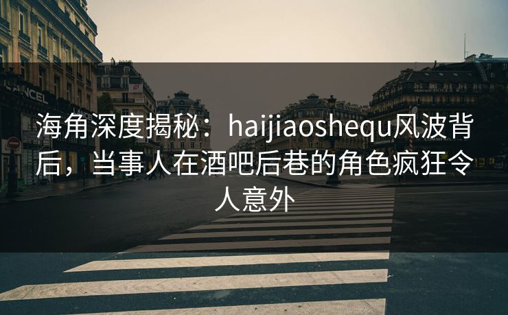 海角深度揭秘：haijiaoshequ风波背后，当事人在酒吧后巷的角色疯狂令人意外