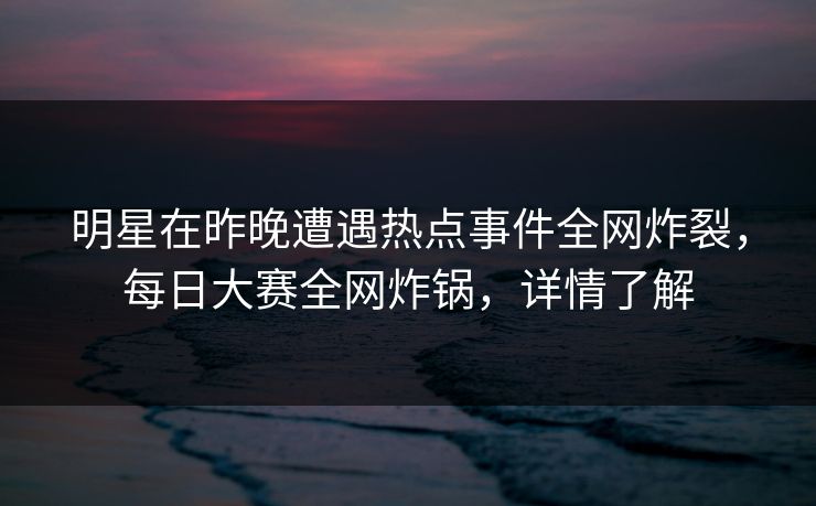 明星在昨晚遭遇热点事件全网炸裂，每日大赛全网炸锅，详情了解