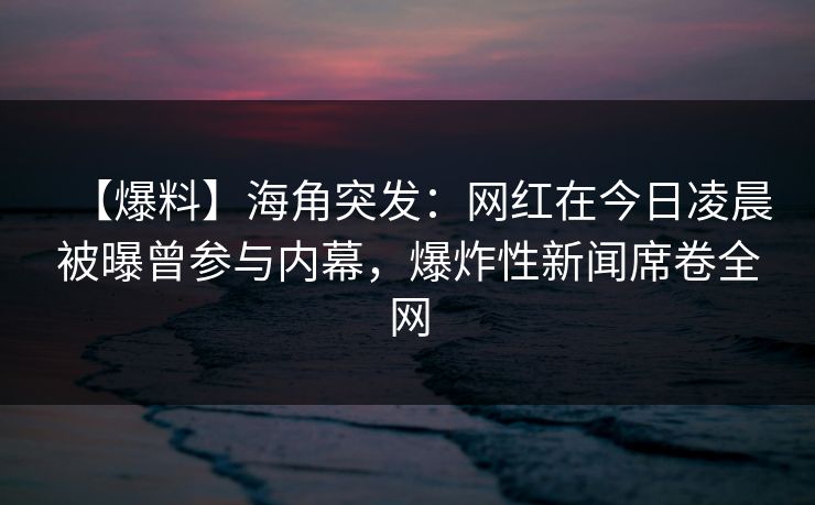 【爆料】海角突发：网红在今日凌晨被曝曾参与内幕，爆炸性新闻席卷全网