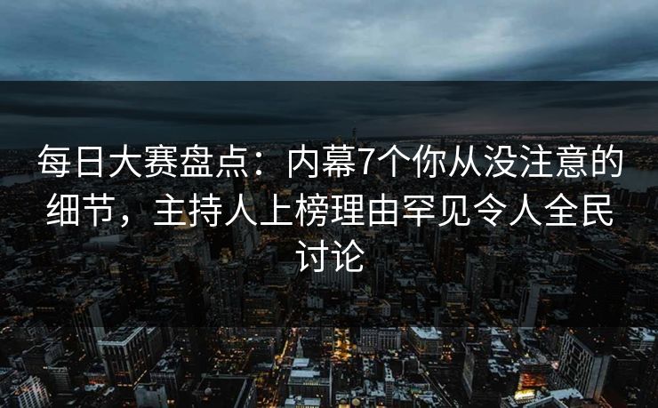 每日大赛盘点：内幕7个你从没注意的细节，主持人上榜理由罕见令人全民讨论