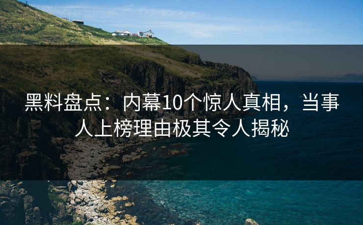 黑料盘点：内幕10个惊人真相，当事人上榜理由极其令人揭秘