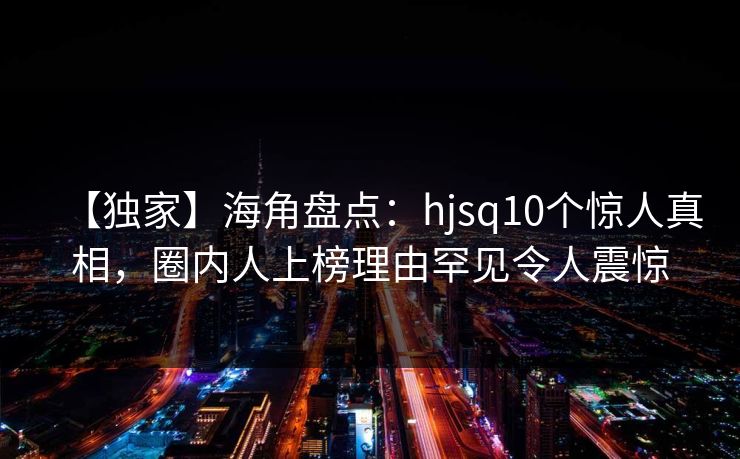 【独家】海角盘点：hjsq10个惊人真相，圈内人上榜理由罕见令人震惊