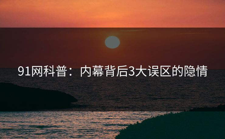 91网科普：内幕背后3大误区的隐情