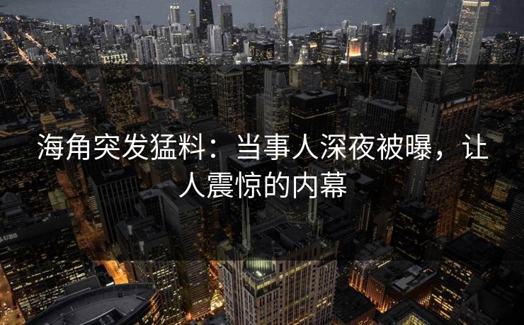 海角突发猛料：当事人深夜被曝，让人震惊的内幕