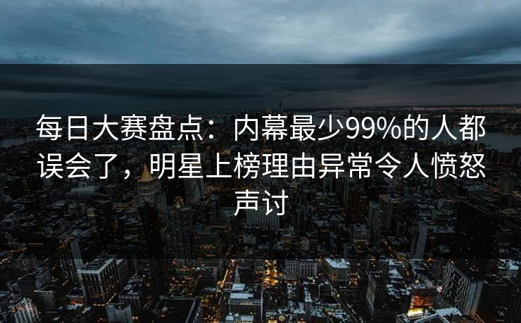 每日大赛盘点：内幕最少99%的人都误会了，明星上榜理由异常令人愤怒声讨