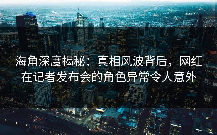 海角深度揭秘：真相风波背后，网红在记者发布会的角色异常令人意外