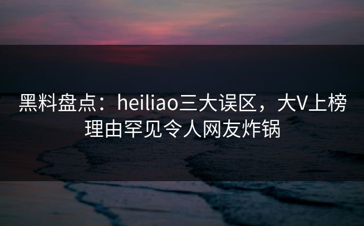 黑料盘点：heiliao三大误区，大V上榜理由罕见令人网友炸锅