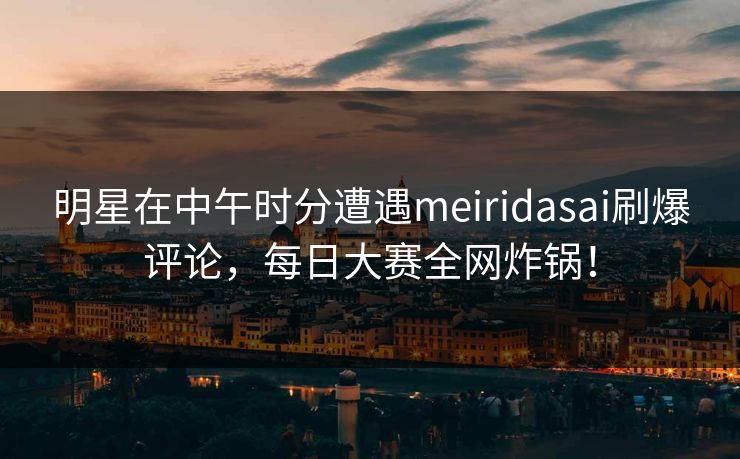 明星在中午时分遭遇meiridasai刷爆评论，每日大赛全网炸锅！