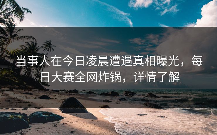 当事人在今日凌晨遭遇真相曝光，每日大赛全网炸锅，详情了解