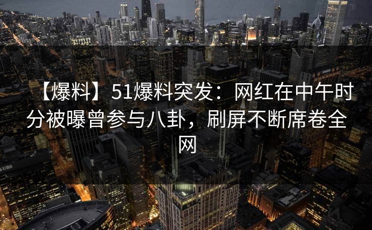 【爆料】51爆料突发：网红在中午时分被曝曾参与八卦，刷屏不断席卷全网