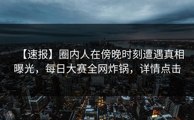 【速报】圈内人在傍晚时刻遭遇真相曝光，每日大赛全网炸锅，详情点击