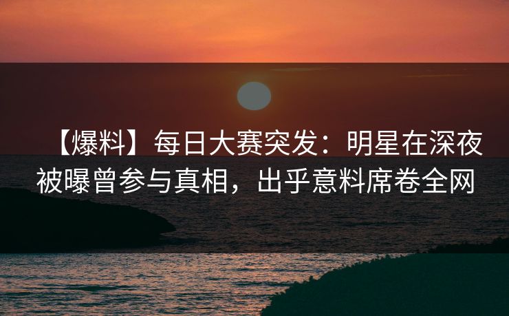 【爆料】每日大赛突发：明星在深夜被曝曾参与真相，出乎意料席卷全网