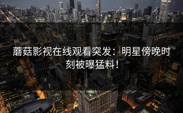 蘑菇影视在线观看突发：明星傍晚时刻被曝猛料！