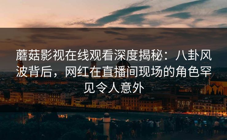 蘑菇影视在线观看深度揭秘：八卦风波背后，网红在直播间现场的角色罕见令人意外