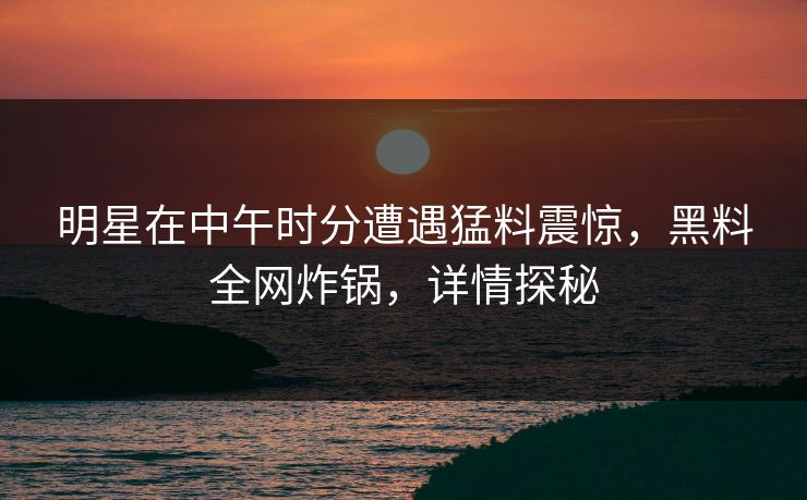 明星在中午时分遭遇猛料震惊，黑料全网炸锅，详情探秘