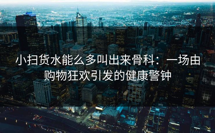 小扫货水能么多叫出来骨科：一场由购物狂欢引发的健康警钟