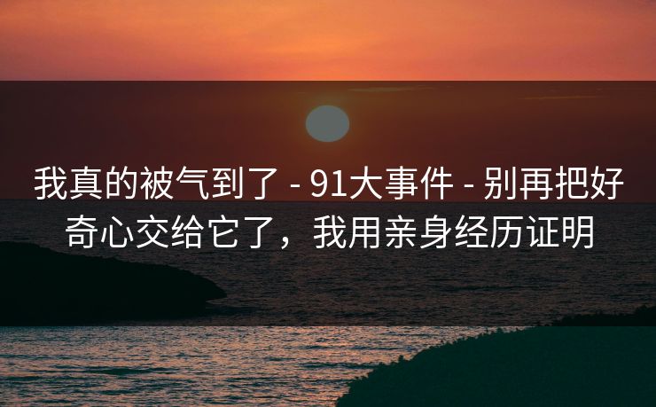 我真的被气到了 - 91大事件 - 别再把好奇心交给它了，我用亲身经历证明