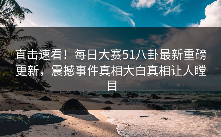 直击速看！每日大赛51八卦最新重磅更新，震撼事件真相大白真相让人瞠目
