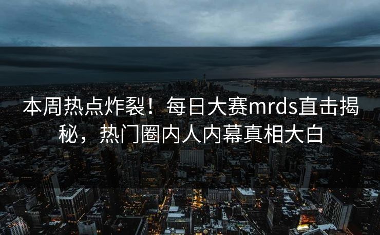 本周热点炸裂！每日大赛mrds直击揭秘，热门圈内人内幕真相大白
