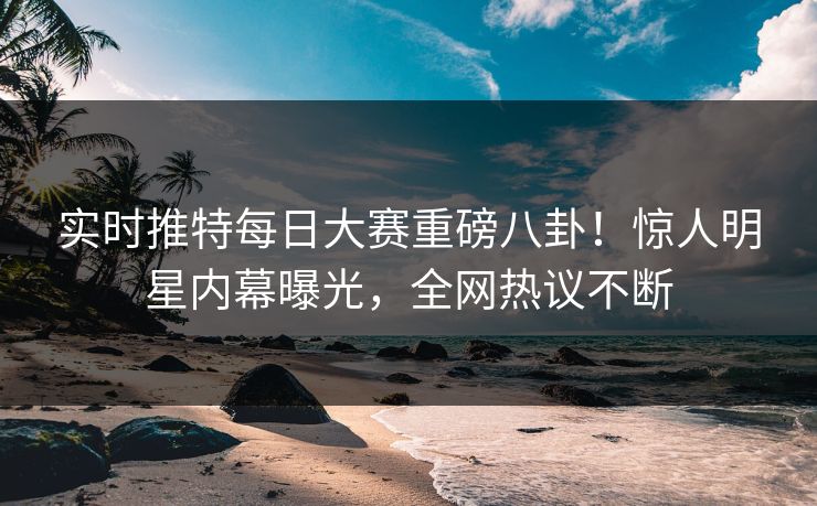 实时推特每日大赛重磅八卦！惊人明星内幕曝光，全网热议不断