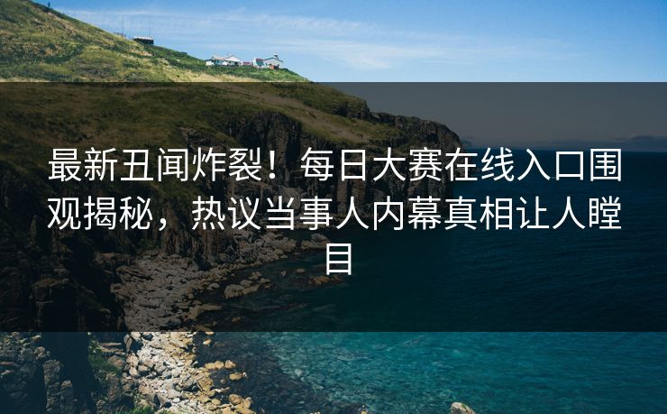 最新丑闻炸裂！每日大赛在线入口围观揭秘，热议当事人内幕真相让人瞠目