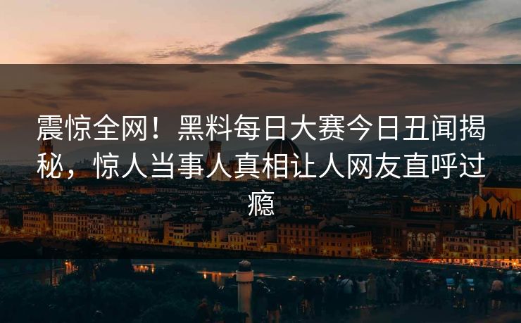 震惊全网！黑料每日大赛今日丑闻揭秘，惊人当事人真相让人网友直呼过瘾