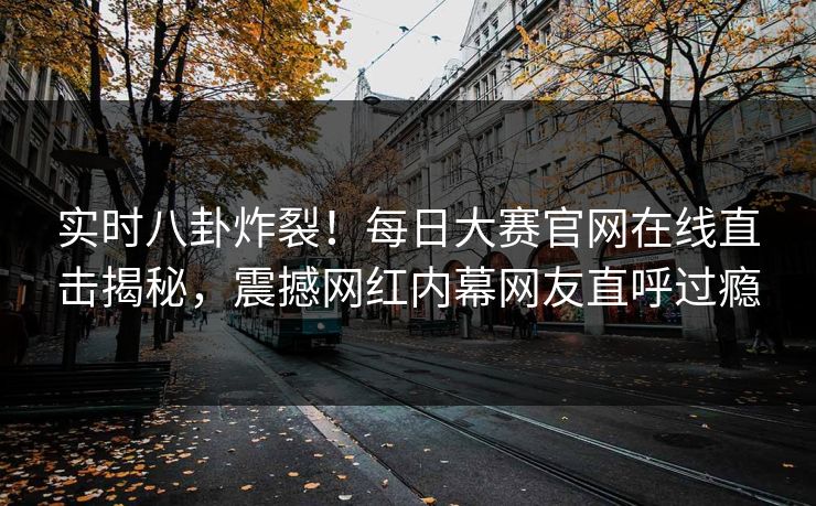 实时八卦炸裂！每日大赛官网在线直击揭秘，震撼网红内幕网友直呼过瘾