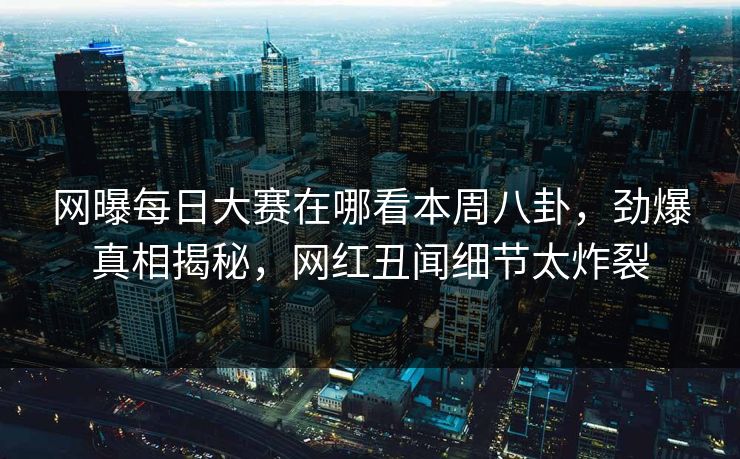 网曝每日大赛在哪看本周八卦，劲爆真相揭秘，网红丑闻细节太炸裂