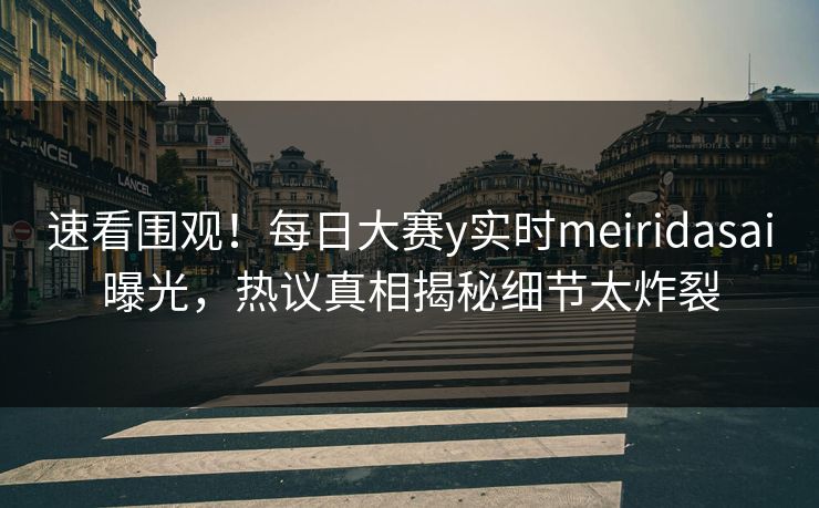 速看围观！每日大赛y实时meiridasai曝光，热议真相揭秘细节太炸裂