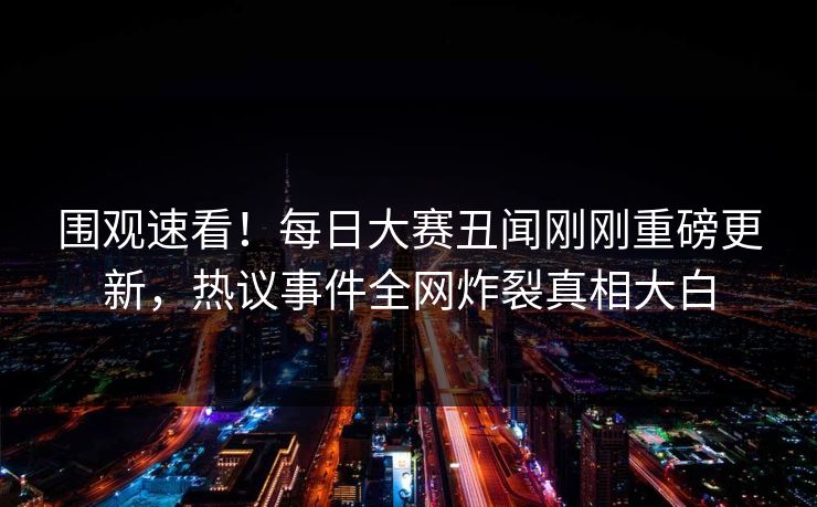 围观速看！每日大赛丑闻刚刚重磅更新，热议事件全网炸裂真相大白