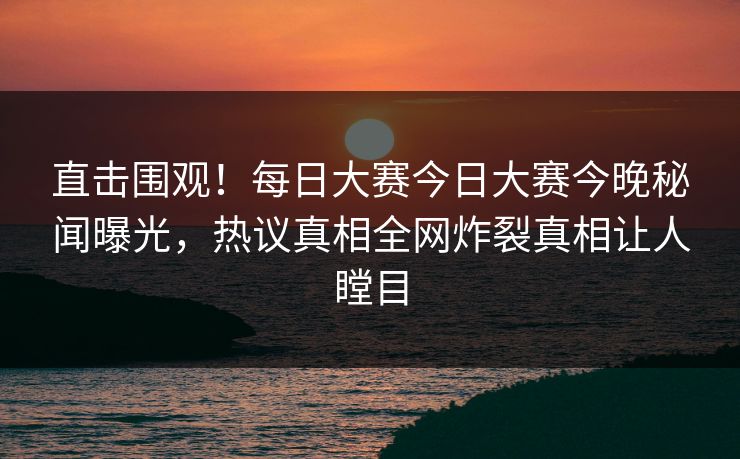 直击围观！每日大赛今日大赛今晚秘闻曝光，热议真相全网炸裂真相让人瞠目