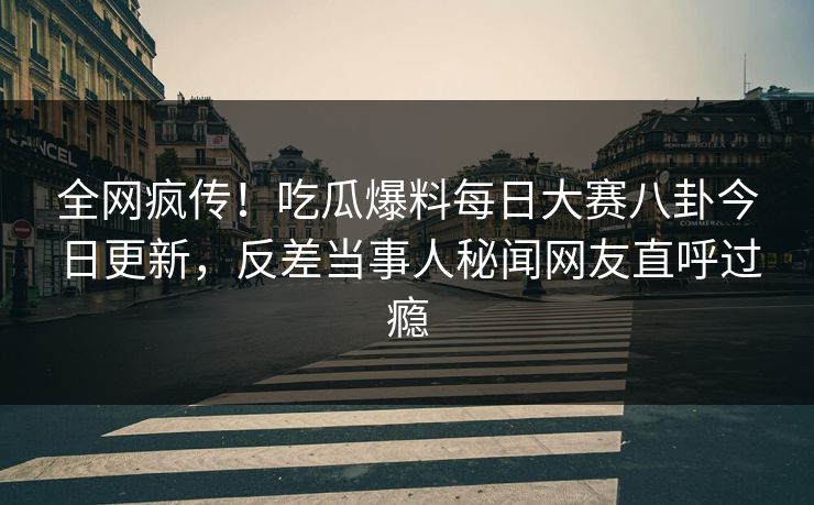 全网疯传！吃瓜爆料每日大赛八卦今日更新，反差当事人秘闻网友直呼过瘾