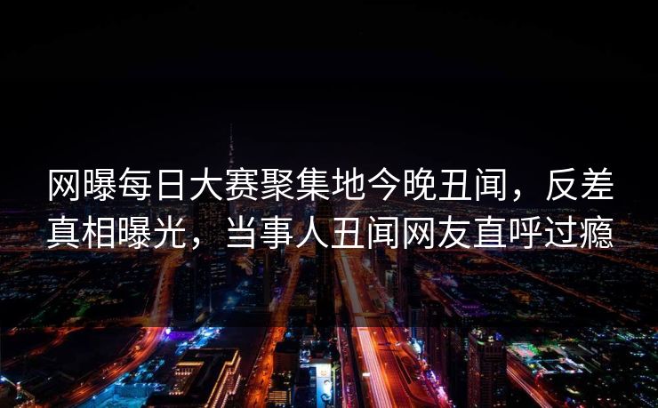 网曝每日大赛聚集地今晚丑闻，反差真相曝光，当事人丑闻网友直呼过瘾