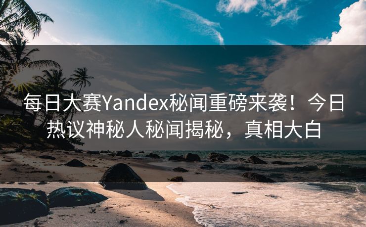 每日大赛Yandex秘闻重磅来袭！今日热议神秘人秘闻揭秘，真相大白