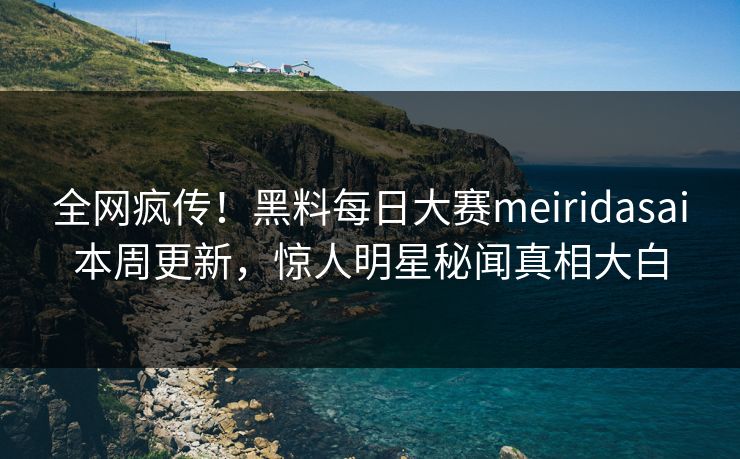 全网疯传！黑料每日大赛meiridasai本周更新，惊人明星秘闻真相大白