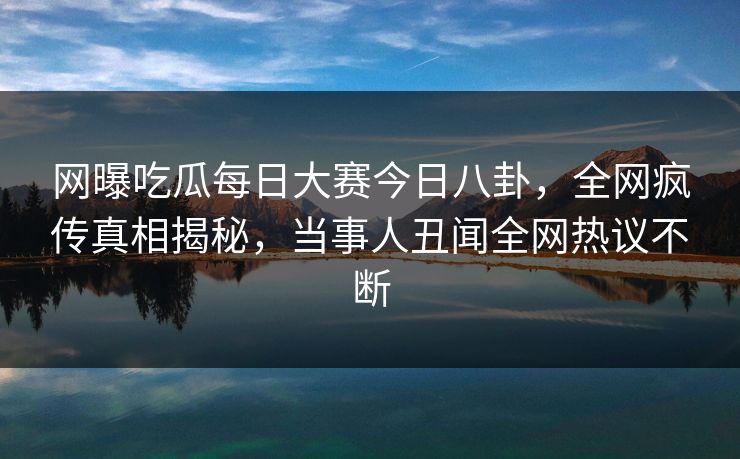 网曝吃瓜每日大赛今日八卦，全网疯传真相揭秘，当事人丑闻全网热议不断