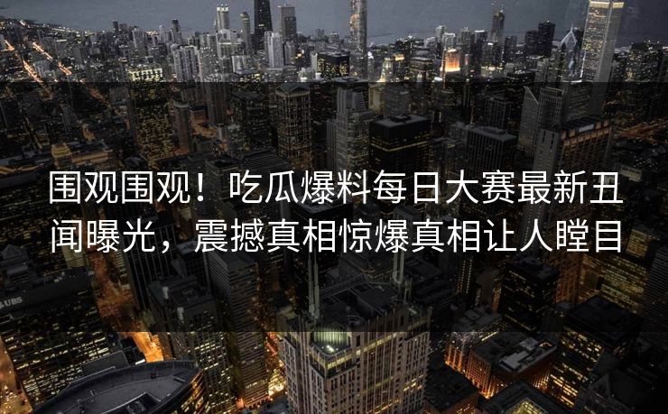 围观围观！吃瓜爆料每日大赛最新丑闻曝光，震撼真相惊爆真相让人瞠目