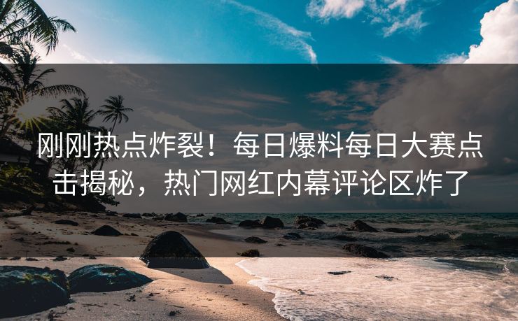 刚刚热点炸裂！每日爆料每日大赛点击揭秘，热门网红内幕评论区炸了